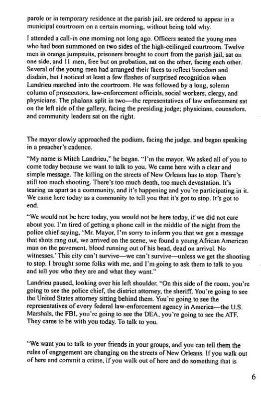 parole or in temporary residence at the parish jai. are ordered to appear in a municipal courtroom on a certain morning, without being told why.  T attended a call-in one moming not long ago. Officers seated the young men ‘who had been summoned on two sides of the high-ceilinged courtroom. Twelve men in orange jumpsuis, prisoners brought o court from the parish jail, sat on one side, and 1 men, free but on probation, sat on the ather, facing each other. Several of the young men had arranged their faces to reflect boredom and disdain, but | noticed at least a few flashes of surprised recogition when Landriew marched into the courtroom. He was followed by a long. solemn column of prosecutors. law-enforcement officials. Social workers, clergy, and Physicians. The phalanx split in two—the representatives of law enforcement sat on the et side of the gallery. facing the presiding judge; physicians, counselors. and community leaders sat on the right,  ‘The mayor slowly approached the podium. facing the judge. and began speaking in a preacher’s cadence.  “My name is Mitch Landrieu,” he began. “I’m the mayor. We asked all of you to come today because we want 1o talk to you. We came here with a clear and simple message. The killing on the streets of New Orleans has to stop. There’s siill too much shooting. There’s (oo much death, too much devastation. It’s tearing us apart as a community. and it’s happening and you’re partcipating in it ‘We came here today a5 a community to tell you that it’s got to stop. I’s got to end.  “We would not be here today, you would not be here today, if we did not care about you. I’m tired of getting a phone call in the middle of the night from the police chief saying. ‘M. Mayor, I’m sorry to inform you that we got a message that shots rang out, we arrived on the scene, we found a young African American ‘man on the pavement. blood running out of his head, dead on arrival. No withesses." This city can’t survive—we can’t survive—unless we get the shooting 10 s10p.  brought some folks with me. and I’m going to ask them t0 talk to you and tell you who they are and what they want."  Landrieu paused, looking over his left shoulder. “On this side of the room. you’re going to see the police chief, the district attomey, the sheriff, You’re going to see the United States attomey sitting behind them. You’re going to see the representatives of every federal law-enforcement agency in America—the U.S. Marshals, the FB, you’re going 10 see the DEA, you’re going to see the ATF. ‘They came to be with you today. To talk to you.  “We want you to talk 10 your friends in your groups, and you can tel them the rules of engagement are changing on the streets of New Orleans. If you walk out of here and commit a crime. f you walk out of here and do something that is 
